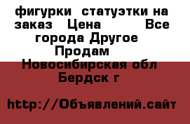 фигурки .статуэтки.на заказ › Цена ­ 250 - Все города Другое » Продам   . Новосибирская обл.,Бердск г.